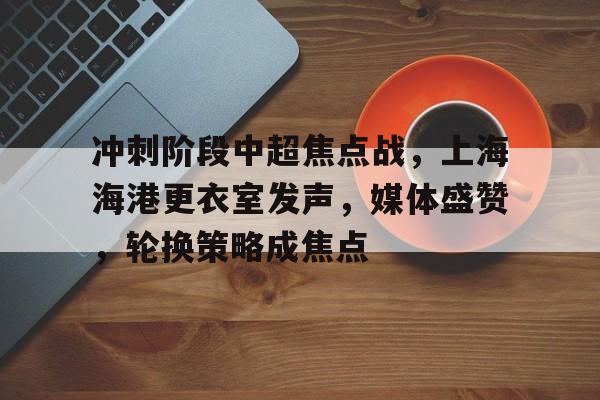 ayx-冲刺阶段中超焦点战，上海海港更衣室发声，媒体盛赞，轮换策略成焦点(中超上海海港门票)